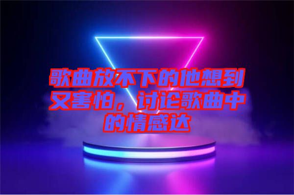 歌曲放不下的他想到又害怕，討論歌曲中的情感達