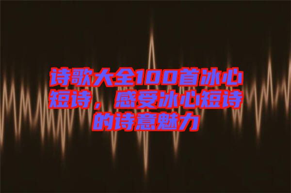 詩歌大全100首冰心短詩，感受冰心短詩的詩意魅力