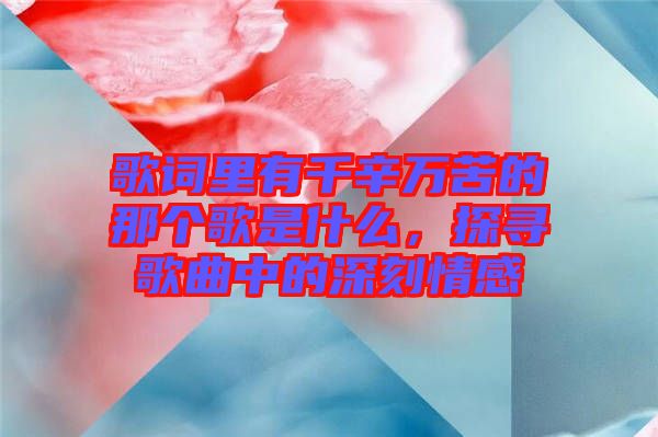 歌詞里有千辛萬苦的那個歌是什么，探尋歌曲中的深刻情感