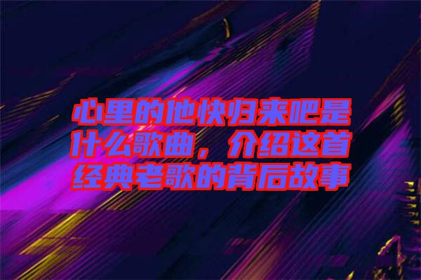 心里的他快歸來吧是什么歌曲，介紹這首經(jīng)典老歌的背后故事