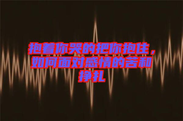 抱著你哭的把你抱住，如何面對感情的苦和掙扎