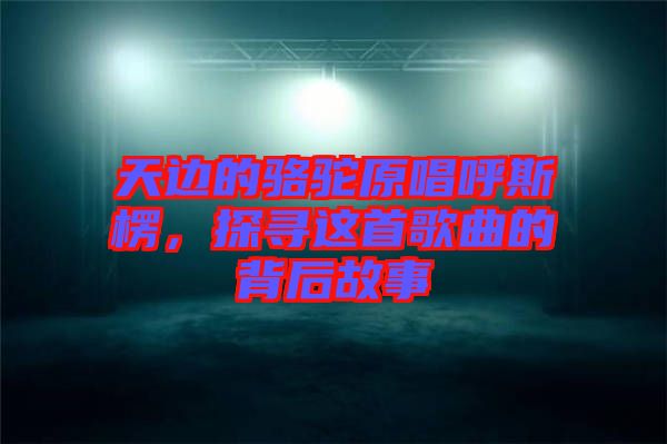 天邊的駱駝原唱呼斯楞，探尋這首歌曲的背后故事