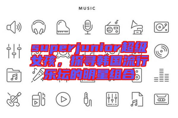 superjunior超級(jí)女孩，探尋韓國流行樂壇的明星組合