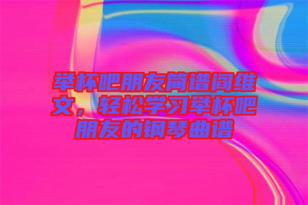 舉杯吧朋友簡譜閻維文，輕松學(xué)習(xí)舉杯吧朋友的鋼琴曲譜