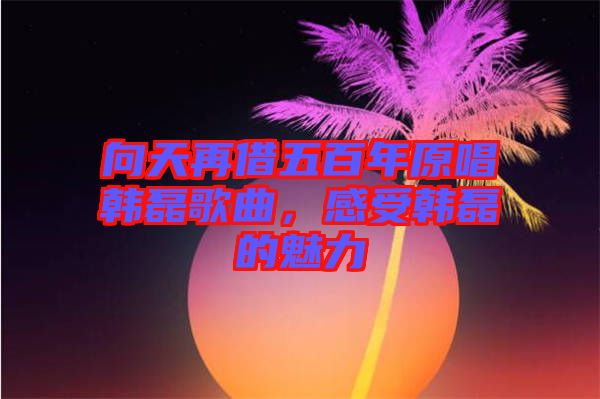 向天再借五百年原唱韓磊歌曲，感受韓磊的魅力