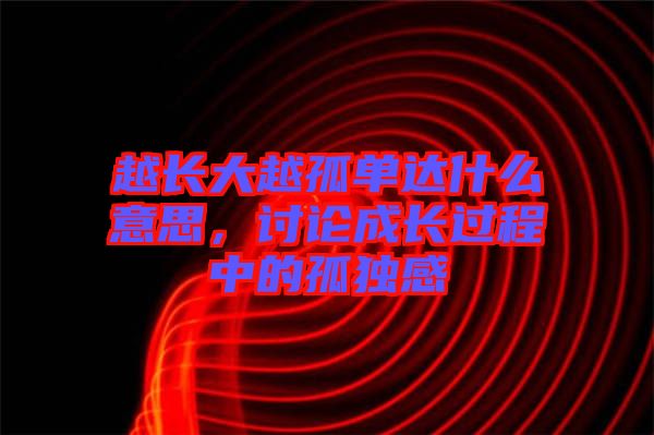 越長(zhǎng)大越孤單達(dá)什么意思，討論成長(zhǎng)過(guò)程中的孤獨(dú)感