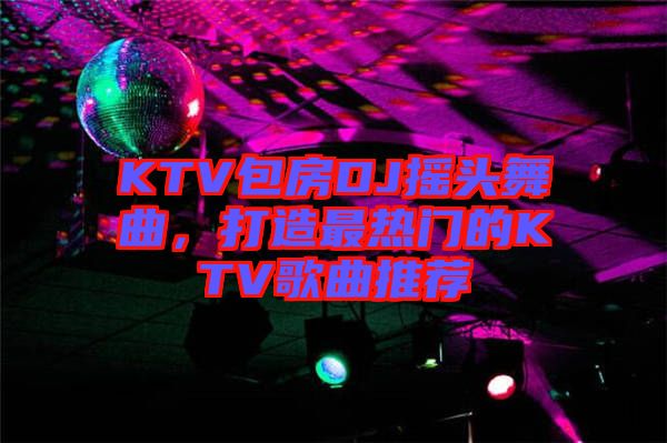 KTV包房DJ搖頭舞曲，打造最熱門的KTV歌曲推薦