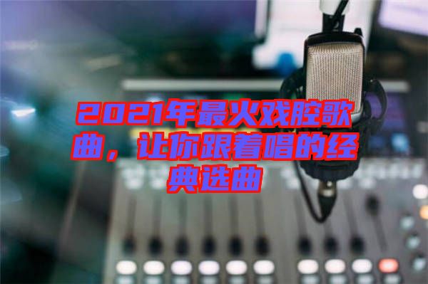 2021年最火戲腔歌曲，讓你跟著唱的經典選曲