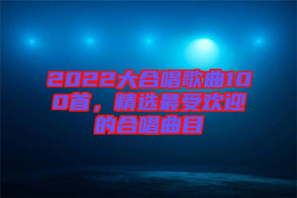 2022大合唱歌曲100首，精選最受歡迎的合唱曲目