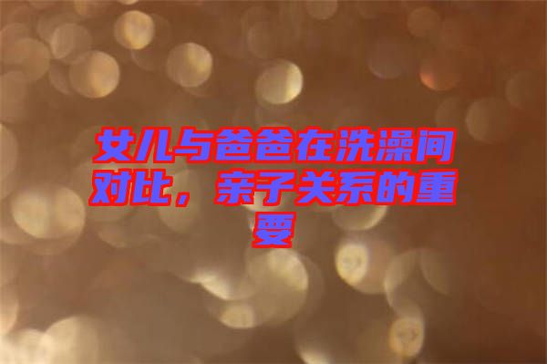 女兒與爸爸在洗澡間對(duì)比，親子關(guān)系的重要