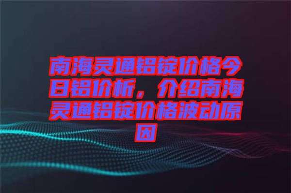 南海靈通鋁錠價格今日鋁價析，介紹南海靈通鋁錠價格波動原因