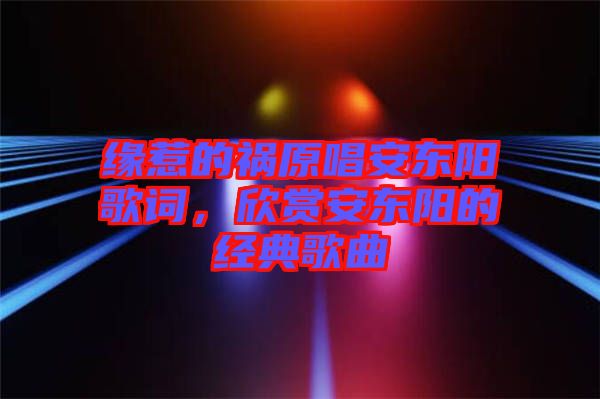 緣惹的禍原唱安東陽歌詞，欣賞安東陽的經(jīng)典歌曲