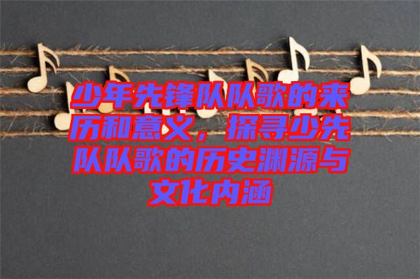 少年先鋒隊(duì)隊(duì)歌的來歷和意義，探尋少先隊(duì)隊(duì)歌的歷史淵源與文化內(nèi)涵