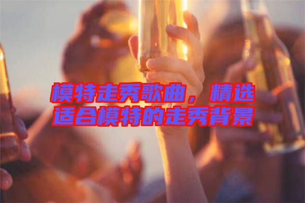 模特走秀歌曲，精選適合模特的走秀背景