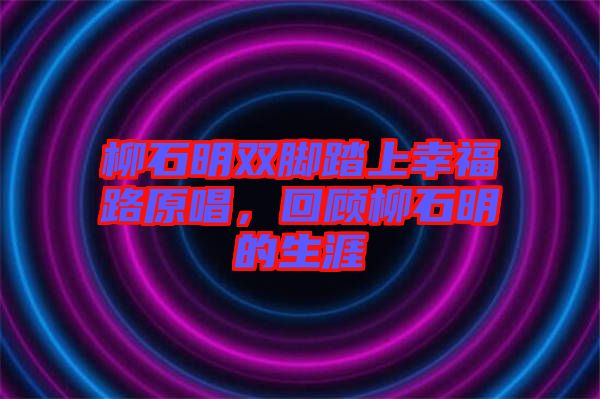 柳石明雙腳踏上幸福路原唱，回顧柳石明的生涯