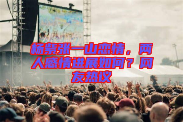 楊紫張一山戀情，兩人感情進(jìn)展如何？網(wǎng)友熱議