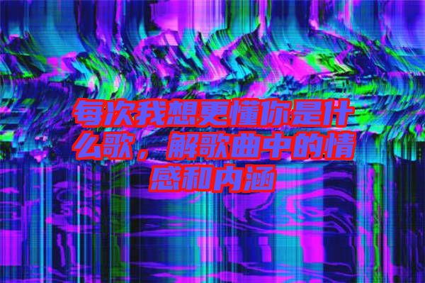 每次我想更懂你是什么歌，解歌曲中的情感和內(nèi)涵