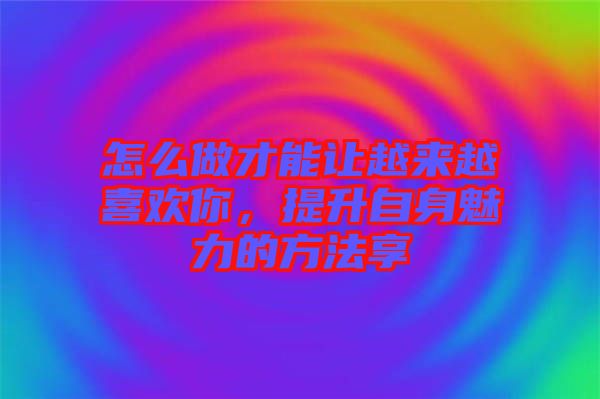 怎么做才能讓越來越喜歡你，提升自身魅力的方法享