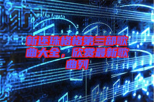 新還珠格格第三部歌曲大全，欣賞最新歌曲列