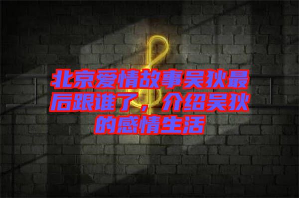 北京愛情故事吳狄最后跟誰了，介紹吳狄的感情生活