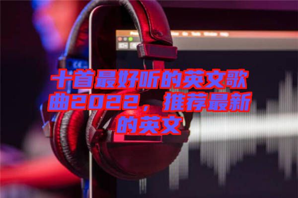 十首最好聽的英文歌曲2022，推薦最新的英文