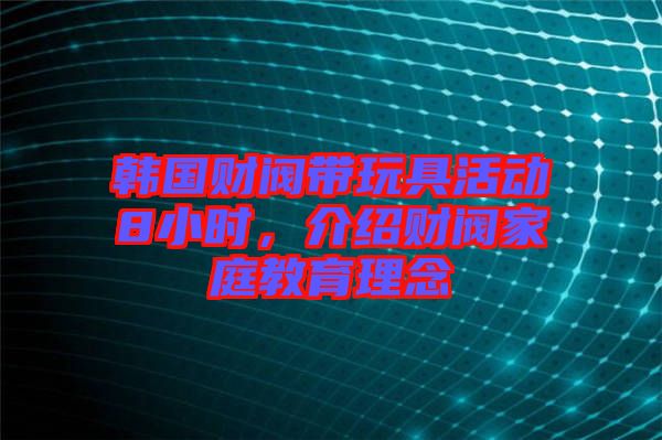 韓國財閥帶玩具活動8小時，介紹財閥家庭教育理念