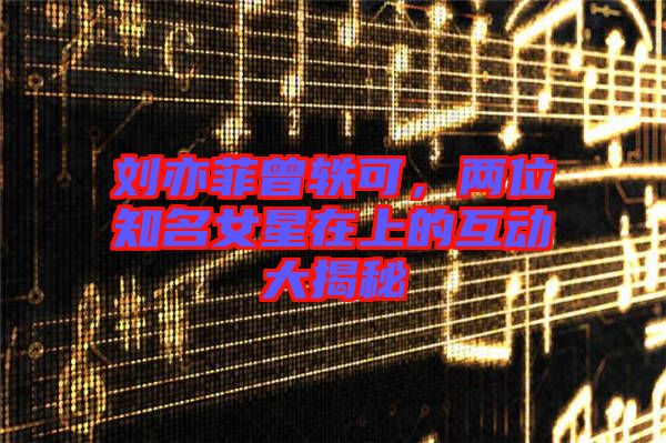 劉亦菲曾軼可，兩位知名女星在上的互動(dòng)大揭秘