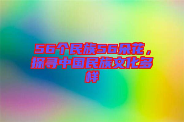 56個民族56朵花，探尋中國民族文化多樣