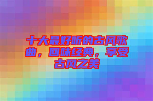 十大最好聽的古風(fēng)歌曲，回味經(jīng)典，享受古風(fēng)之美