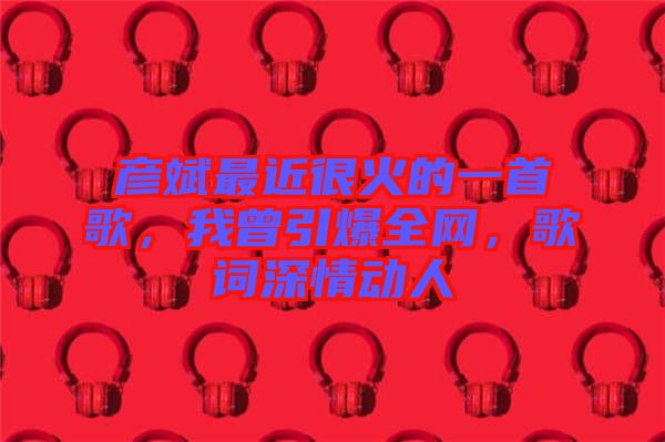 彥斌最近很火的一首歌，我曾引爆全網(wǎng)，歌詞深情動(dòng)人