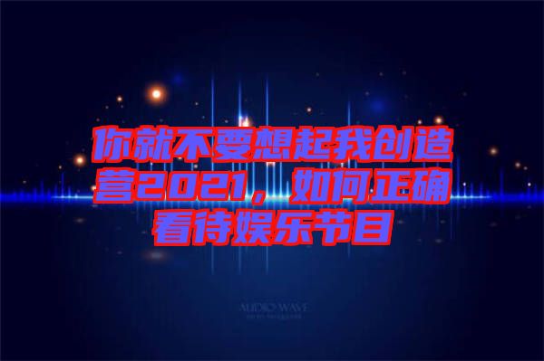 你就不要想起我創(chuàng)造營(yíng)2021，如何正確看待娛樂節(jié)目