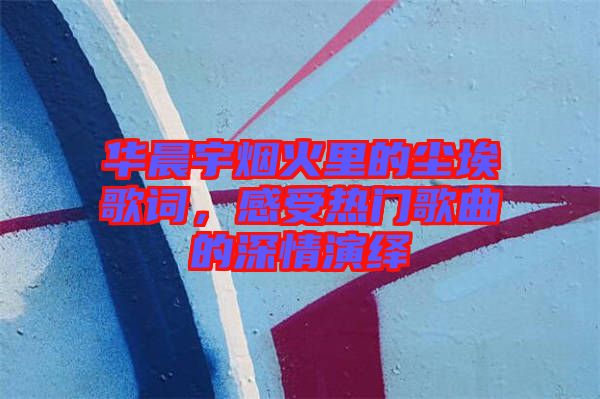 華晨宇煙火里的塵埃歌詞，感受熱門歌曲的深情演繹