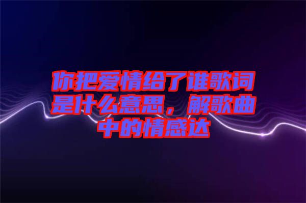 你把愛情給了誰歌詞是什么意思，解歌曲中的情感達(dá)