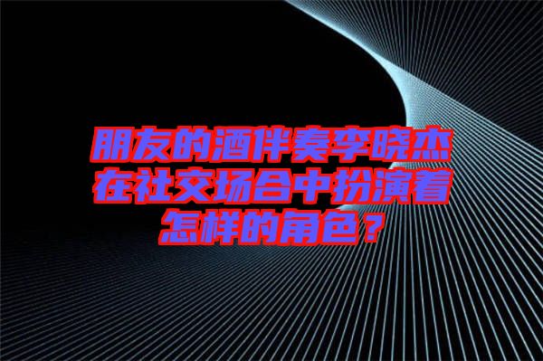 朋友的酒伴奏李曉杰在社交場合中扮演著怎樣的角色？