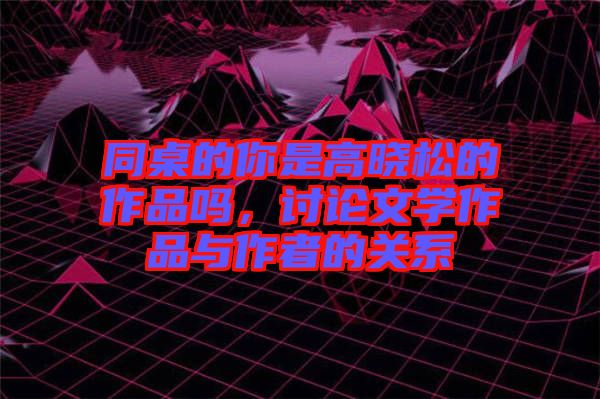 同桌的你是高曉松的作品嗎，討論文學作品與作者的關系