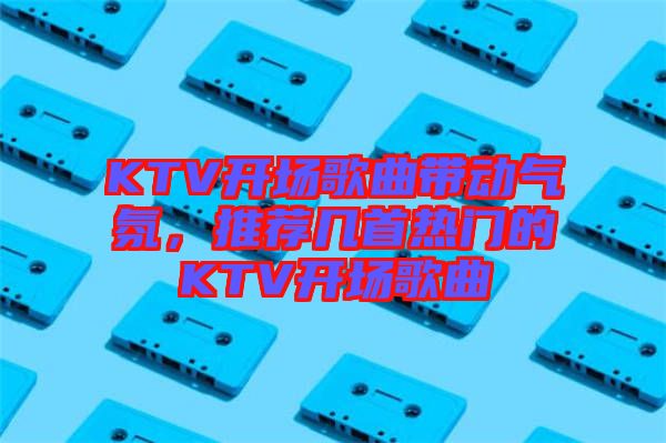 KTV開場歌曲帶動氣氛，推薦幾首熱門的KTV開場歌曲