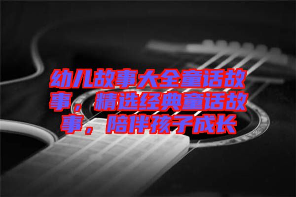 幼兒故事大全童話故事，精選經(jīng)典童話故事，陪伴孩子成長(zhǎng)