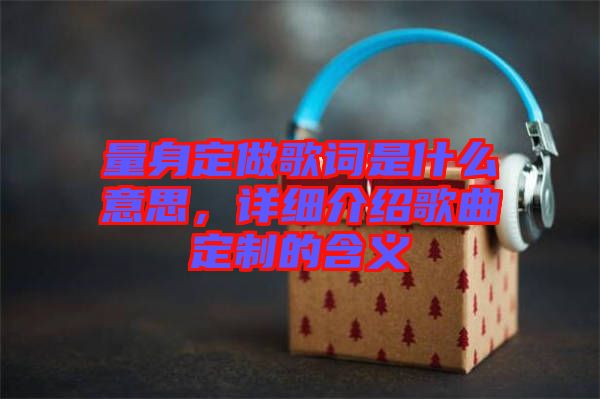 量身定做歌詞是什么意思，詳細介紹歌曲定制的含義