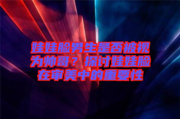 娃娃臉男生是否被視為帥哥？探討娃娃臉在審美中的重要性