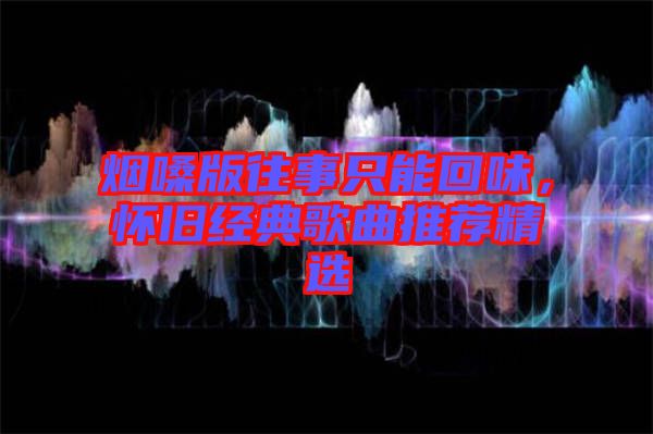 煙嗓版往事只能回味，懷舊經(jīng)典歌曲推薦精選