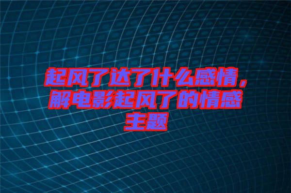 起風(fēng)了達(dá)了什么感情，解電影起風(fēng)了的情感主題