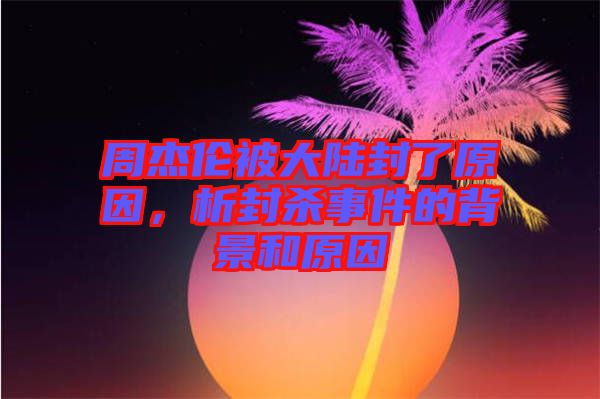 周杰倫被大陸封了原因，析封殺事件的背景和原因