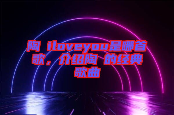 陶喆iloveyou是哪首歌，介紹陶喆的經(jīng)典歌曲