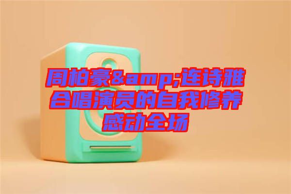 周柏豪&連詩雅合唱演員的自我修養(yǎng)感動(dòng)全場(chǎng)