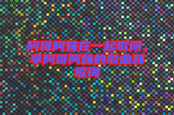 阿哥阿妹在一起歌詞，享阿哥阿妹的歌曲和歌詞