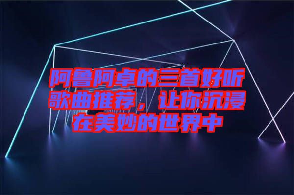 阿魯阿卓的三首好聽歌曲推薦，讓你沉浸在美妙的世界中