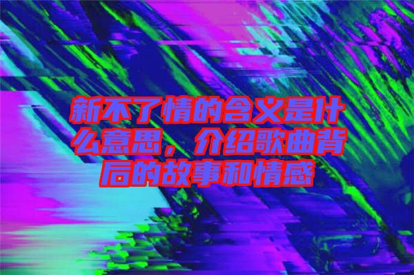 新不了情的含義是什么意思，介紹歌曲背后的故事和情感