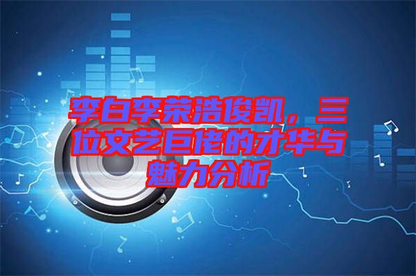 李白李榮浩俊凱，三位文藝巨佬的才華與魅力分析