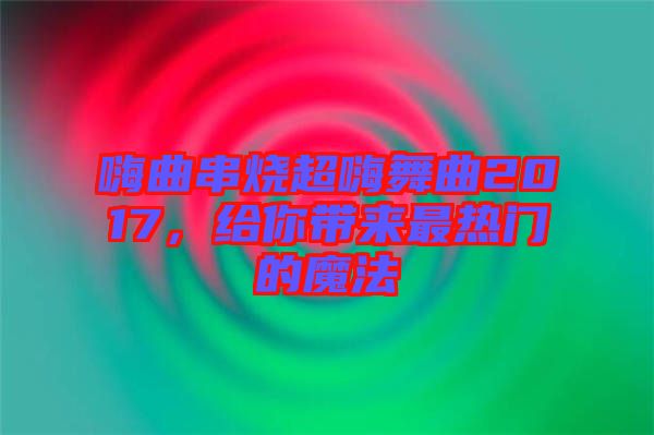 嗨曲串燒超嗨舞曲2017，給你帶來最熱門的魔法