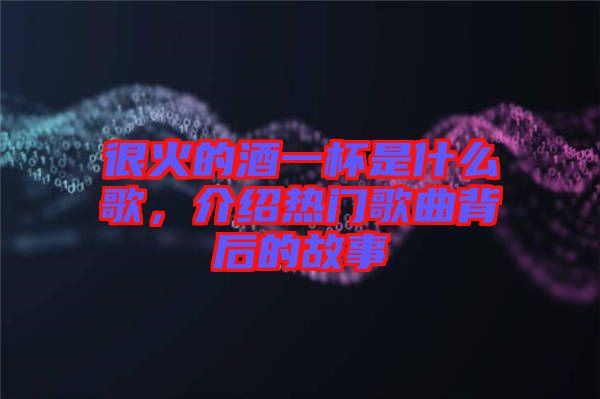 很火的酒一杯是什么歌，介紹熱門歌曲背后的故事